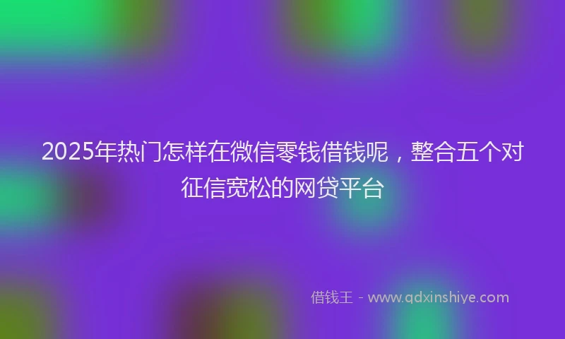2025年热门怎样在微信零钱借钱呢，整合五个对征信宽松的网贷平台