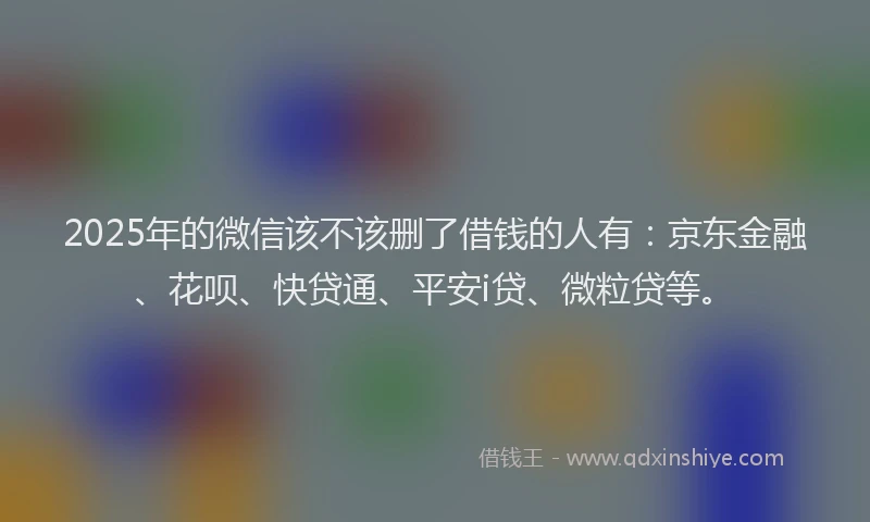 2025年的微信该不该删了借钱的人有：京东金融、花呗、快贷通、平安i贷、微粒贷等。