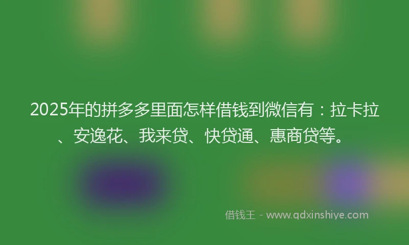 2025年的拼多多里面怎样借钱到微信有：拉卡拉、安逸花、我来贷、快贷通、惠商贷等。