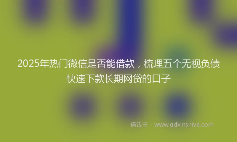 2025年热门微信是否能借款，梳理五个无视负债快速下款长期网贷的口子