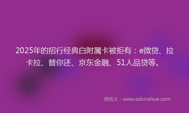 2025年的招行经典白附属卡被拒有：e微贷、拉卡拉、替你还、京东金融、51人品贷等。