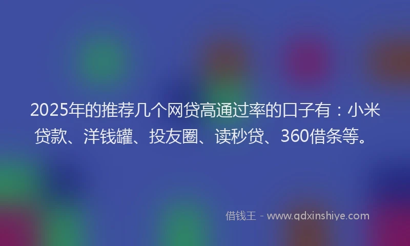 2025年的推荐几个网贷高通过率的口子有：小米贷款、洋钱罐、投友圈、读秒贷、360借条等。