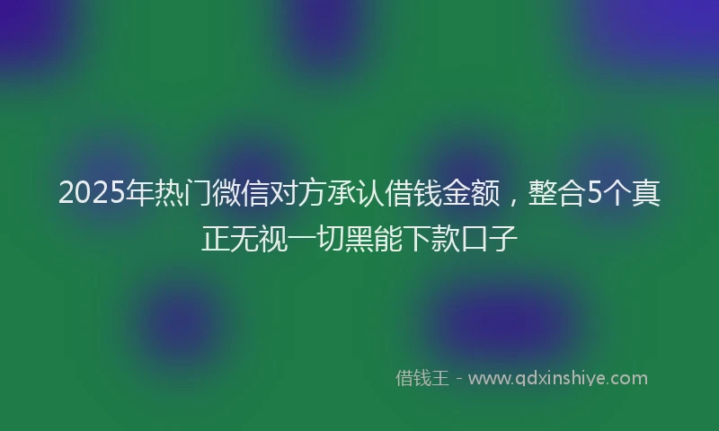 2025年热门微信对方承认借钱金额，整合5个真正无视一切黑能下款口子