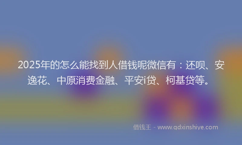 2025年的怎么能找到人借钱呢微信有:还呗、安逸花、中原消费金融、平安i贷、柯基贷等。
