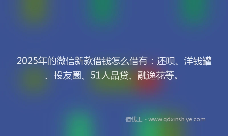 2025年的微信新款借钱怎么借有：还呗、洋钱罐、投友圈、51人品贷、融逸花等。