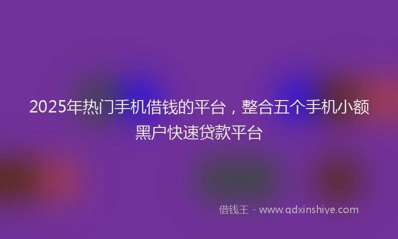 2025年热门手机借钱的平台，整合五个手机小额黑户快速贷款平台