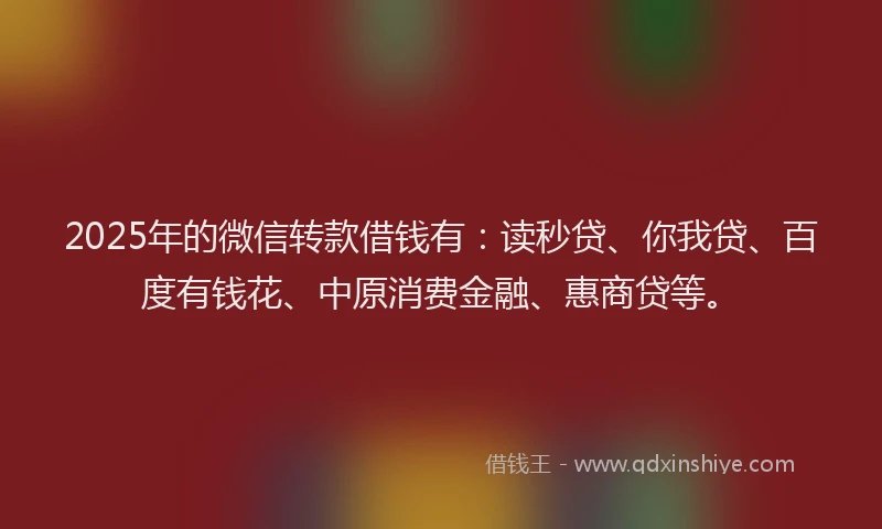 2025年的微信转款借钱有：读秒贷、你我贷、百度有钱花、中原消费金融、惠商贷等。
