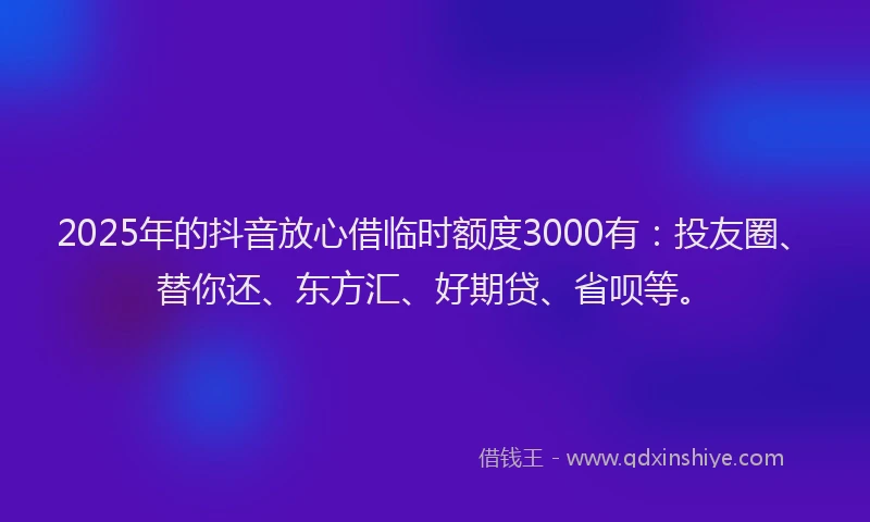 2025年的抖音放心借临时额度3000有：投友圈、替你还、东方汇、好期贷、省呗等。