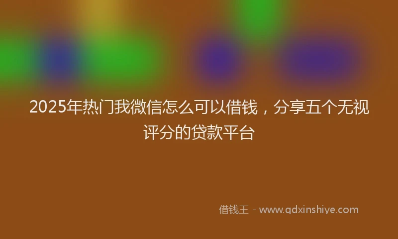 2025年热门我微信怎么可以借钱，分享五个无视评分的贷款平台