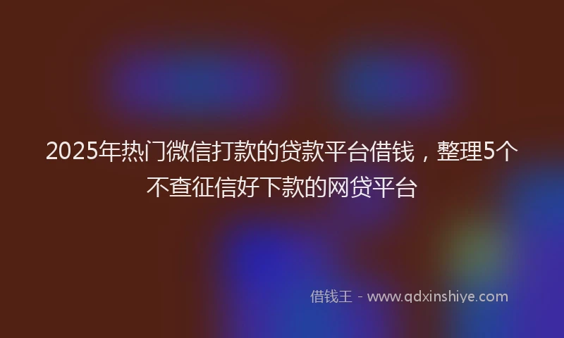 2025年热门微信打款的贷款平台借钱，整理5个不查征信好下款的网贷平台