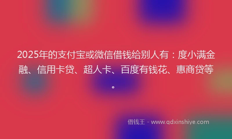 2025年的支付宝或微信借钱给别人有：度小满金融、信用卡贷、超人卡、百度有钱花、惠商贷等。