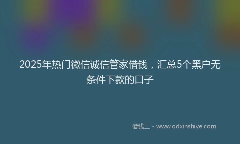 2025年热门微信诚信管家借钱，汇总5个黑户无条件下款的口子