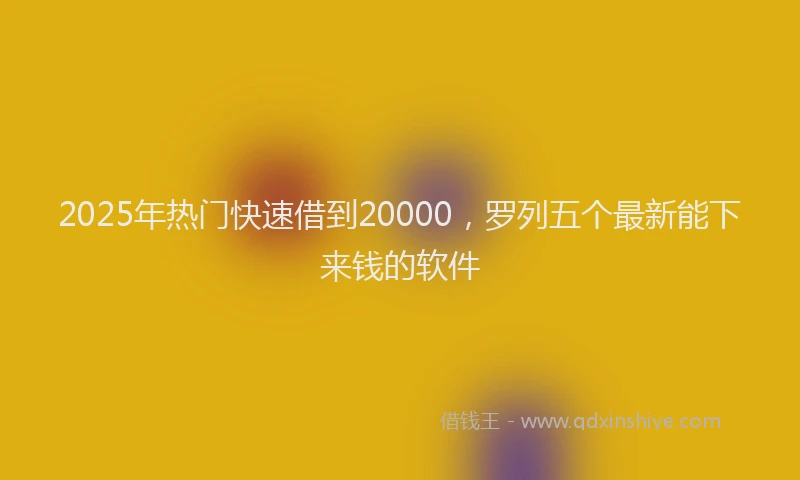 2025年热门快速借到20000，罗列五个最新能下来钱的软件