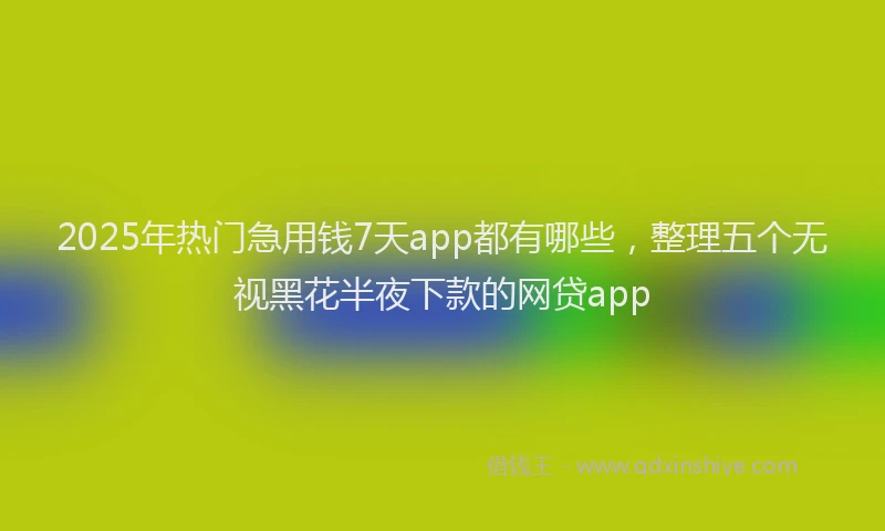 2025年热门急用钱7天app都有哪些，整理五个无视黑花半夜下款的网贷app