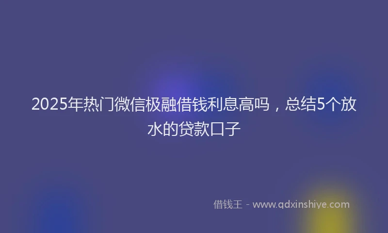 2025年热门微信极融借钱利息高吗，总结5个放水的贷款口子