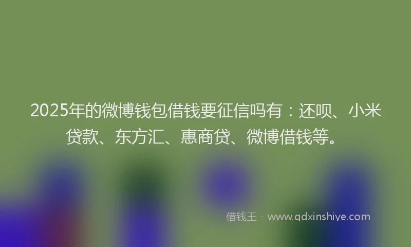 2025年的微博钱包借钱要征信吗有：还呗、小米贷款、东方汇、惠商贷、微博借钱等。
