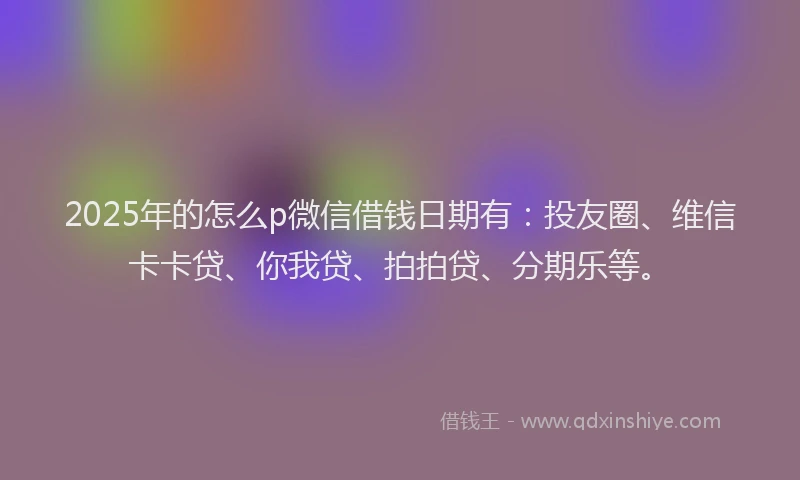 2025年的怎么p微信借钱日期有：投友圈、维信卡卡贷、你我贷、拍拍贷、分期乐等。