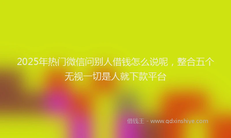 2025年热门微信问别人借钱怎么说呢，整合五个无视一切是人就下款平台