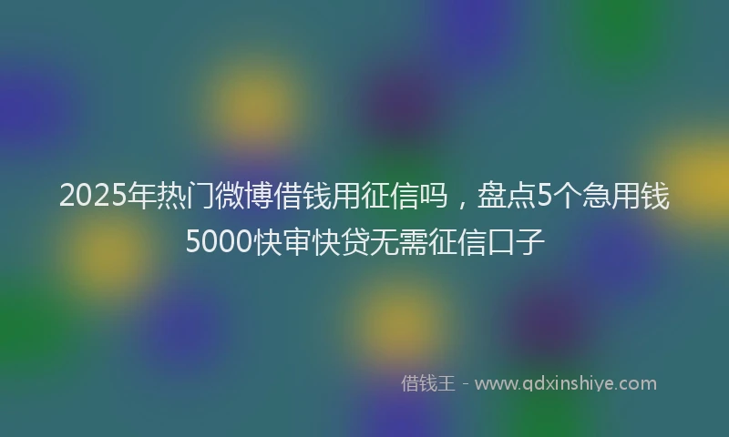 2025年热门微博借钱用征信吗，盘点5个急用钱5000快审快贷无需征信口子