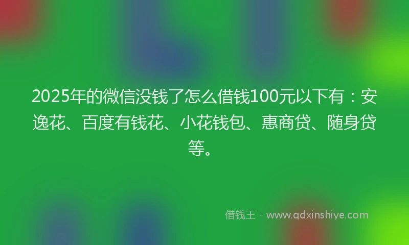 2025年的微信没钱了怎么借钱100元以下有：安逸花、百度有钱花、小花钱包、惠商贷、随身贷等。