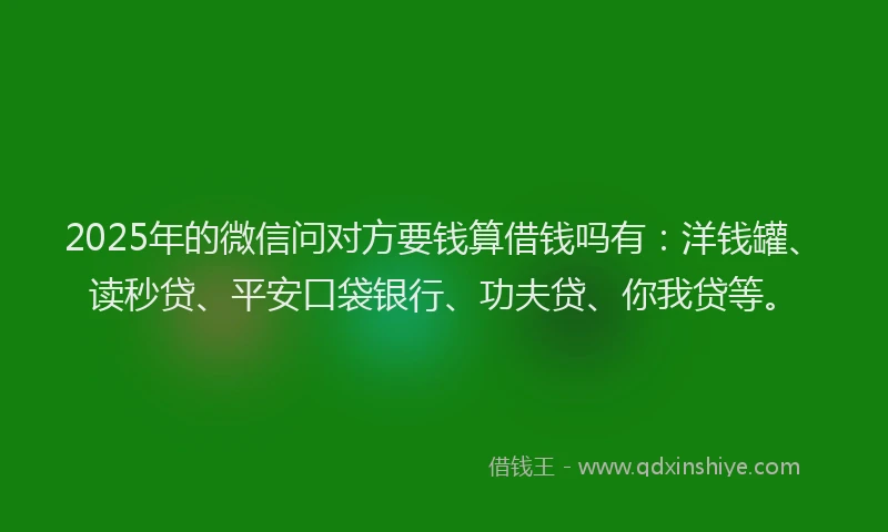 2025年的微信问对方要钱算借钱吗有：洋钱罐、读秒贷、平安口袋银行、功夫贷、你我贷等。