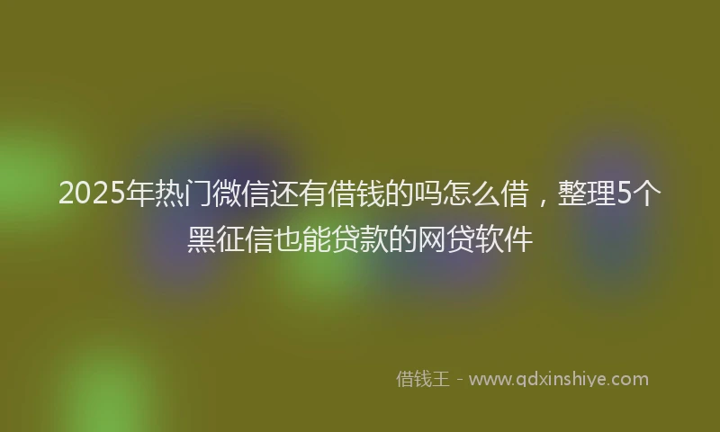 2025年热门微信还有借钱的吗怎么借，整理5个黑征信也能贷款的网贷软件