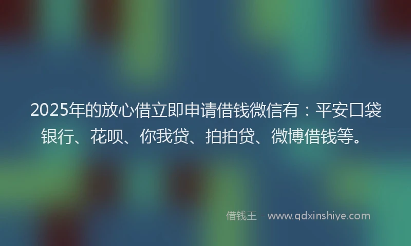2025年的放心借立即申请借钱微信有：平安口袋银行、花呗、你我贷、拍拍贷、微博借钱等。