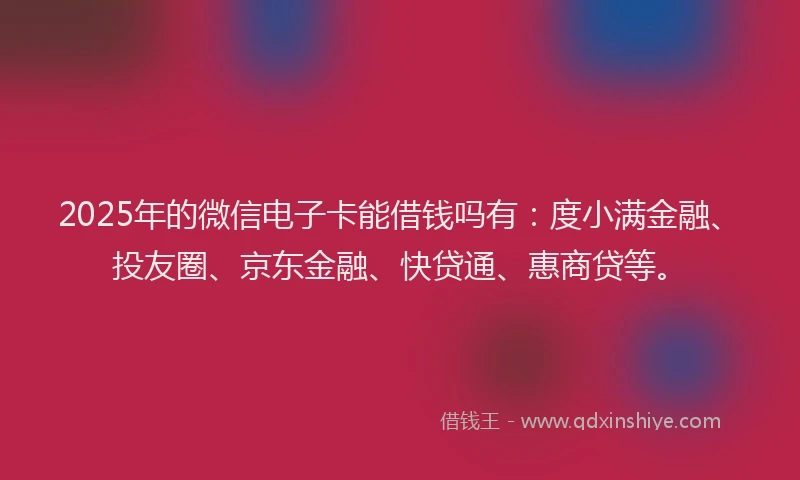 2025年的微信电子卡能借钱吗有：度小满金融、投友圈、京东金融、快贷通、惠商贷等。