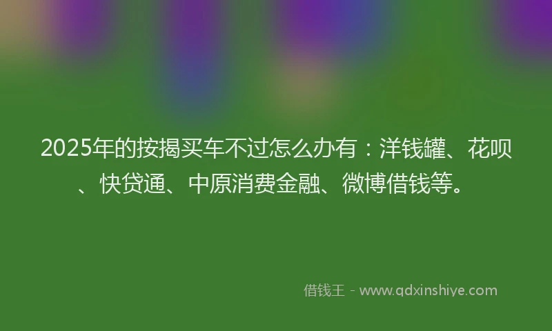 2025年的按揭买车不过怎么办有：洋钱罐、花呗、快贷通、中原消费金融、微博借钱等。