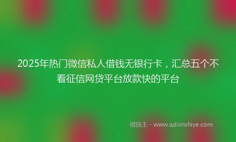 2025年热门微信私人借钱无银行卡，汇总五个不看征信网贷平台放款快的平台