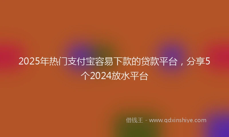2025年热门支付宝容易下款的贷款平台，分享5个2024放水平台