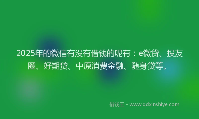 2025年的微信有没有借钱的呢有：e微贷、投友圈、好期贷、中原消费金融、随身贷等。