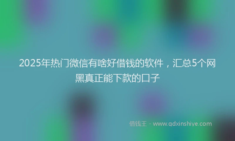 2025年热门微信有啥好借钱的软件，汇总5个网黑真正能下款的口子
