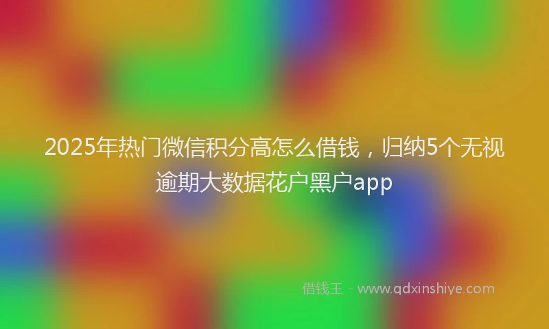 2025年热门微信积分高怎么借钱，归纳5个无视逾期大数据花户黑户app