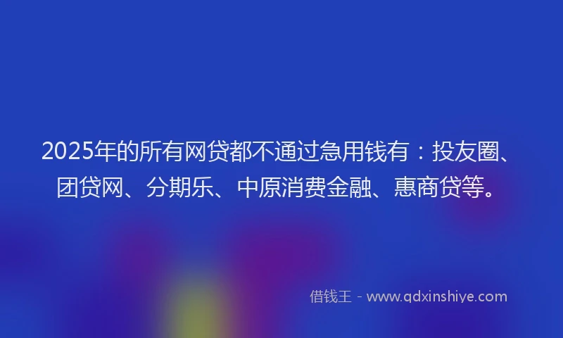 2025年的所有网贷都不通过急用钱有：投友圈、团贷网、分期乐、中原消费金融、惠商贷等。