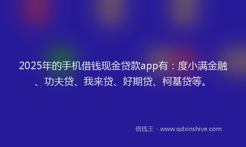 2025年的手机借钱现金贷款app有：度小满金融、功夫贷、我来贷、好期贷、柯基贷等。