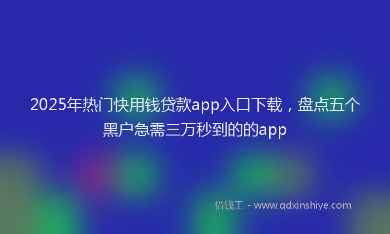 2025年热门快用钱贷款app入口下载，盘点五个黑户急需三万秒到的的app