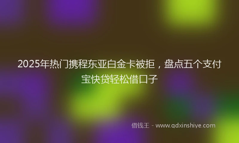 2025年热门携程东亚白金卡被拒，盘点五个支付宝快贷轻松借口子