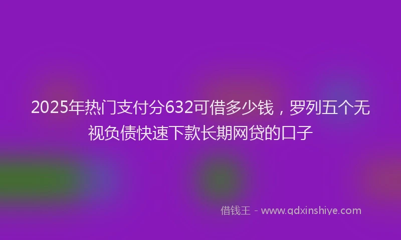 2025年热门支付分632可借多少钱，罗列五个无视负债快速下款长期网贷的口子