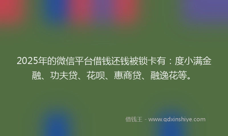 2025年的微信平台借钱还钱被锁卡有：度小满金融、功夫贷、花呗、惠商贷、融逸花等。
