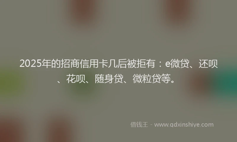 2025年的招商信用卡几后被拒有：e微贷、还呗、花呗、随身贷、微粒贷等。