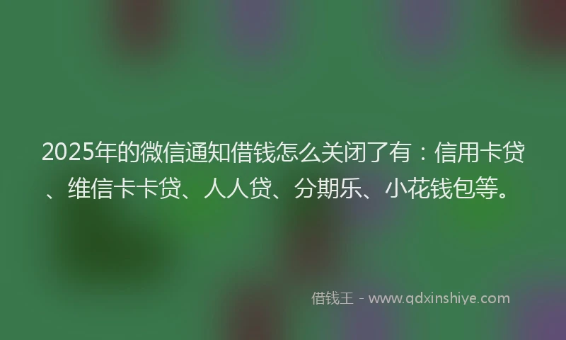 2025年的微信通知借钱怎么关闭了有：信用卡贷、维信卡卡贷、人人贷、分期乐、小花钱包等。