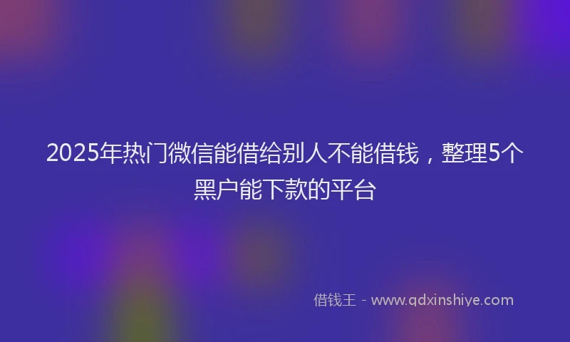 2025年热门微信能借给别人不能借钱，整理5个黑户能下款的平台