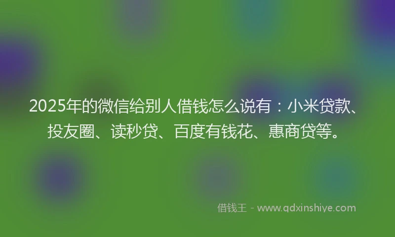 2025年的微信给别人借钱怎么说有：小米贷款、投友圈、读秒贷、百度有钱花、惠商贷等。