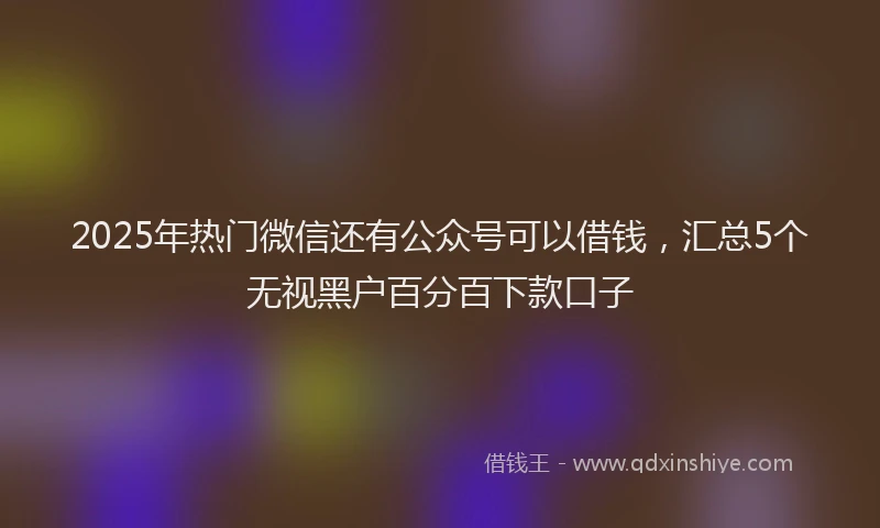 2025年热门微信还有公众号可以借钱，汇总5个无视黑户百分百下款口子