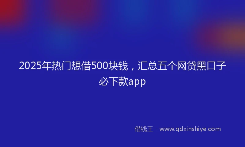 2025年热门想借500块钱，汇总五个网贷黑口子必下款app