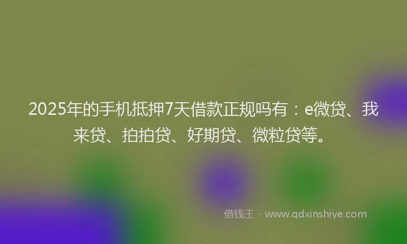 2025年的手机抵押7天借款正规吗有：e微贷、我来贷、拍拍贷、好期贷、微粒贷等。