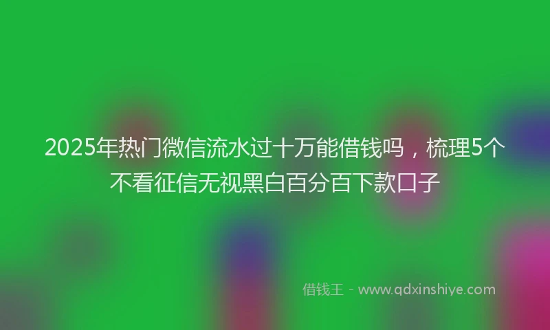 2025年热门微信流水过十万能借钱吗，梳理5个不看征信无视黑白百分百下款口子