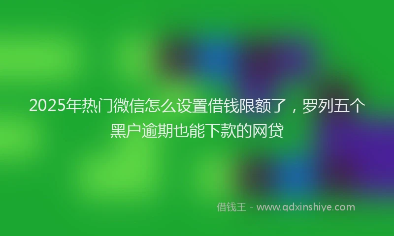 2025年热门微信怎么设置借钱限额了，罗列五个黑户逾期也能下款的网贷