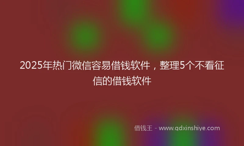 2025年热门微信容易借钱软件，整理5个不看征信的借钱软件